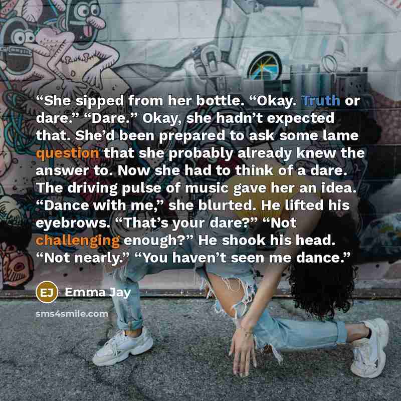 “She sipped from her bottle. “Okay. Truth or dare.” “Dare.” Okay, she hadn’t expected that. She’d been prepared to ask some lame question that she probably already knew the answer to. Now she had to think of a dare. The driving pulse of music gave her an idea. “Dance with me,” she blurted. He…” quote by Emma Jay