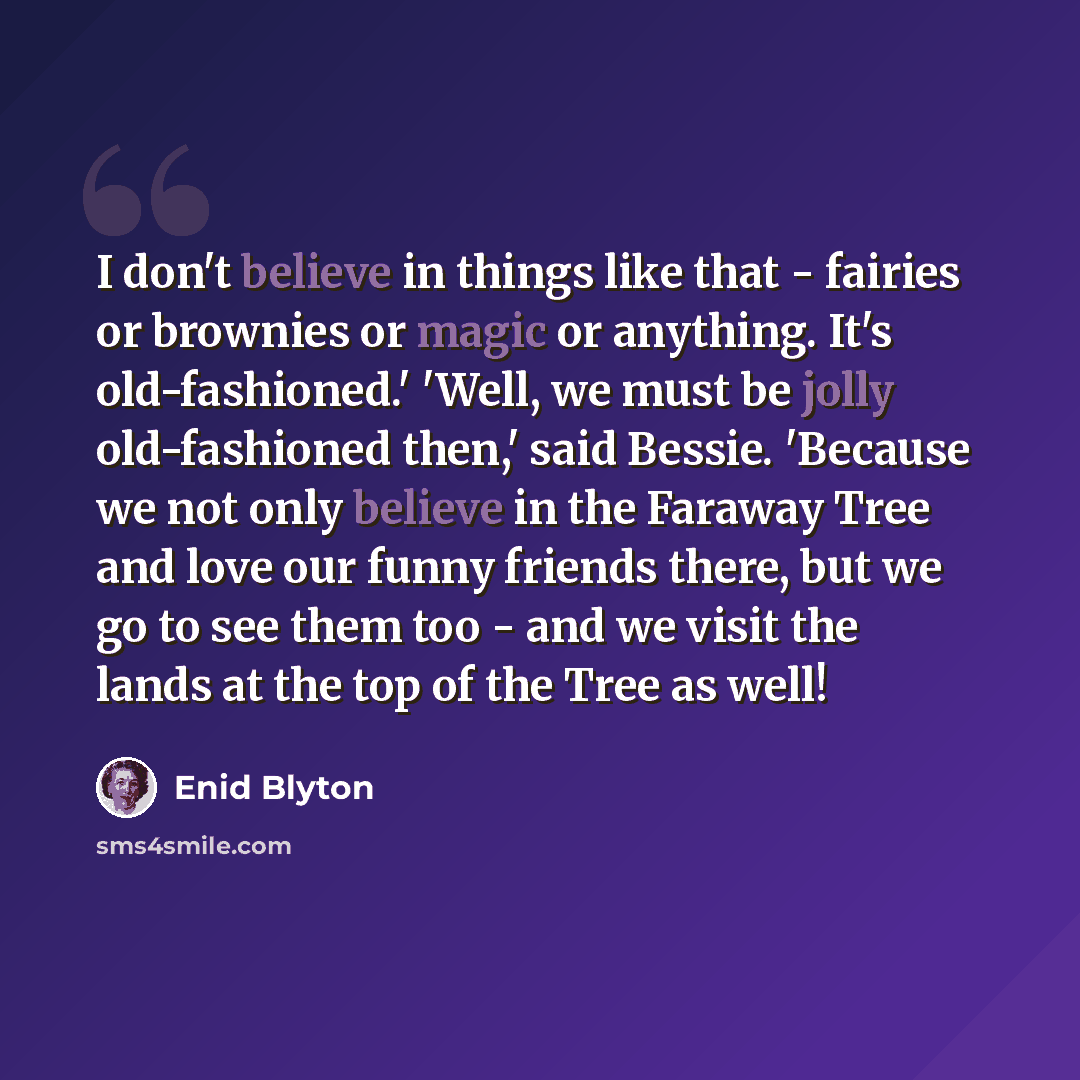 “I don't believe in things like that - fairies or brownies or magic or anything. It's old-fashioned.' 'Well, we must be jolly old-fashioned then,' said Bessie. 'Because we not only believe in the Faraway Tree and love our funny friends there, but we go to see them too - and we visit the lands at…” quote by Enid Blyton
