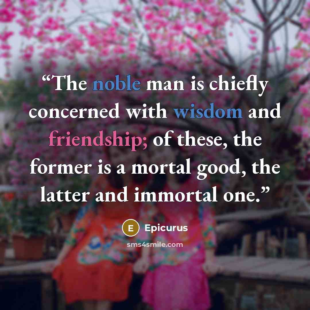 “The noble man is chiefly concerned with wisdom and friendship; of these, the former is a mortal good, the latter and immortal one.” quote by Epicurus