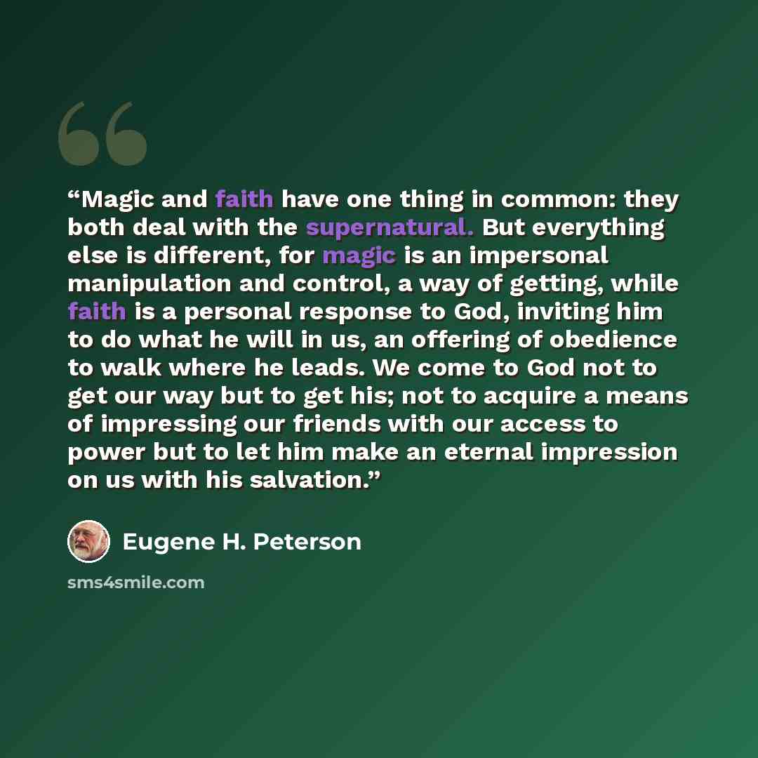 “Magic and faith have one thing in common: they both deal with the supernatural. But everything else is different, for magic is an impersonal manipulation and control, a way of getting, while faith is a personal response to God, inviting him to do what he will in us, an offering of obedience to…” quote by Eugene H. Peterson