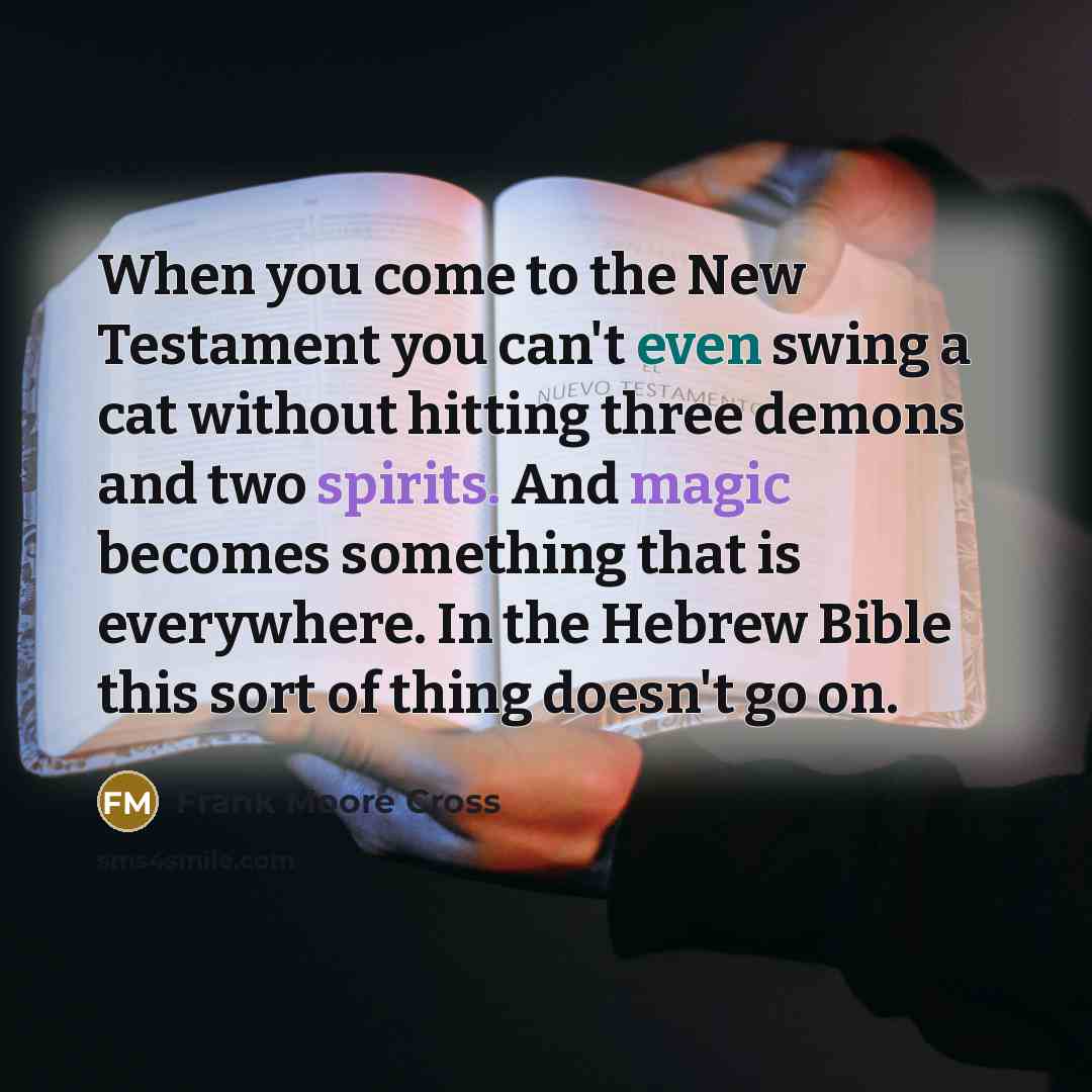 “When you come to the New Testament you can't even swing a cat without hitting three demons and two spirits. And magic becomes something that is everywhere. In the Hebrew Bible this sort of thing doesn't go on.” quote by Frank Moore Cross