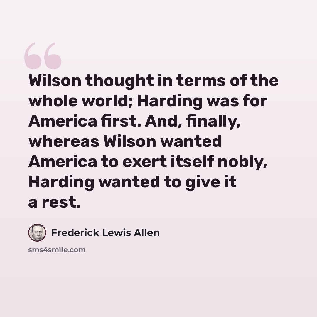“Wilson thought in terms of the whole world; Harding was for America first. And, finally, whereas Wilson wanted America to exert itself nobly, Harding wanted to give it a rest.” quote by Frederick Lewis Allen