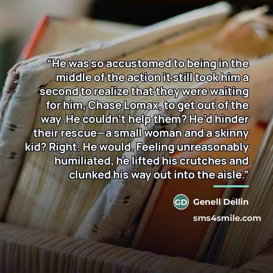 “He was so accustomed to being in the middle of the action it still took him a second to realize that they were waiting for him, Chase Lomax, to get out of the way. He couldn’t help them? He’d hinder their rescue—a small woman and a skinny kid? Right. He would. Feeling unreasonably humiliated, he…” quote by Genell Dellin