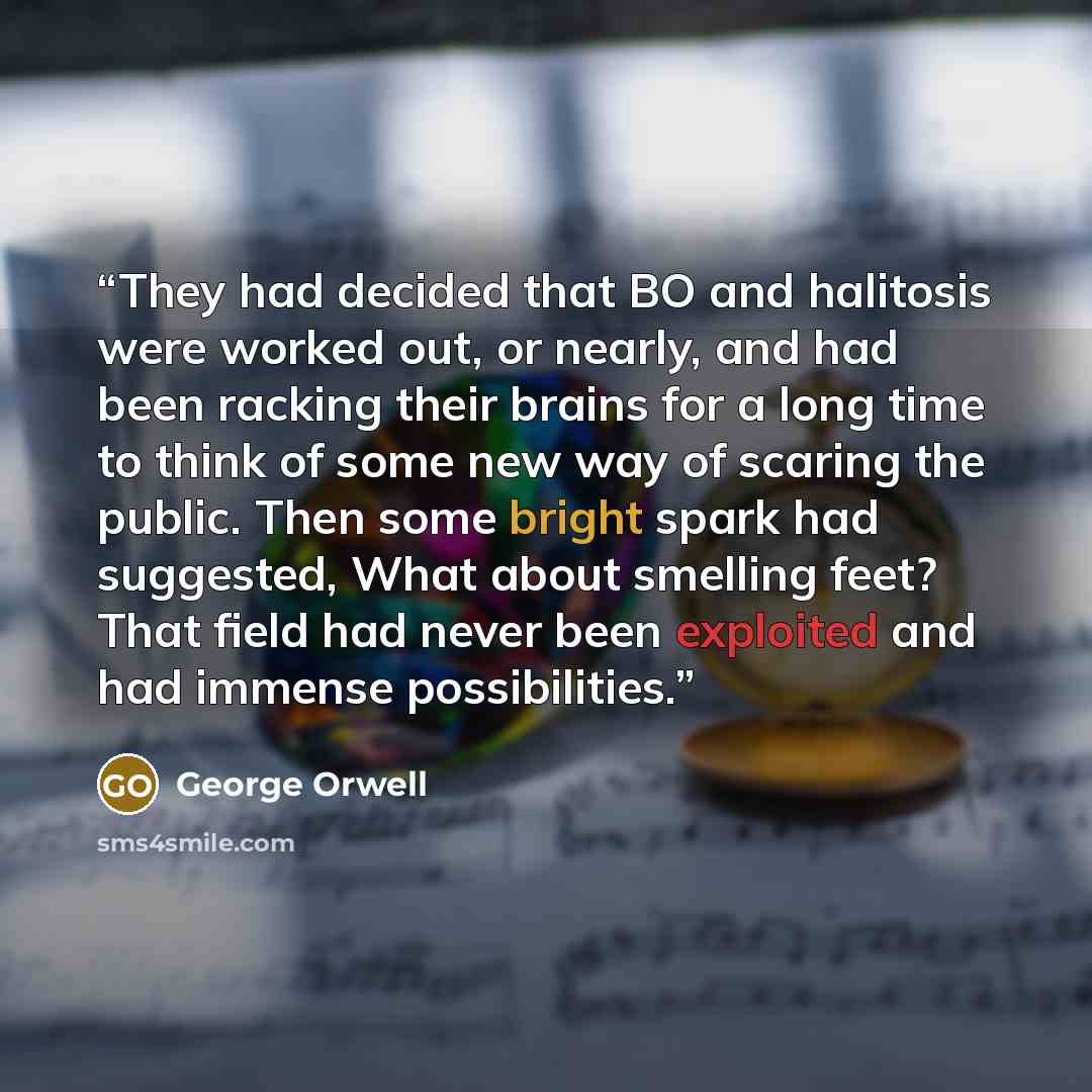 “They had decided that BO and halitosis were worked out, or nearly, and had been racking their brains for a long time to think of some new way of scaring the public. Then some bright spark had suggested, What about smelling feet? That field had never been exploited and had immense possibilities.” quote by George Orwell