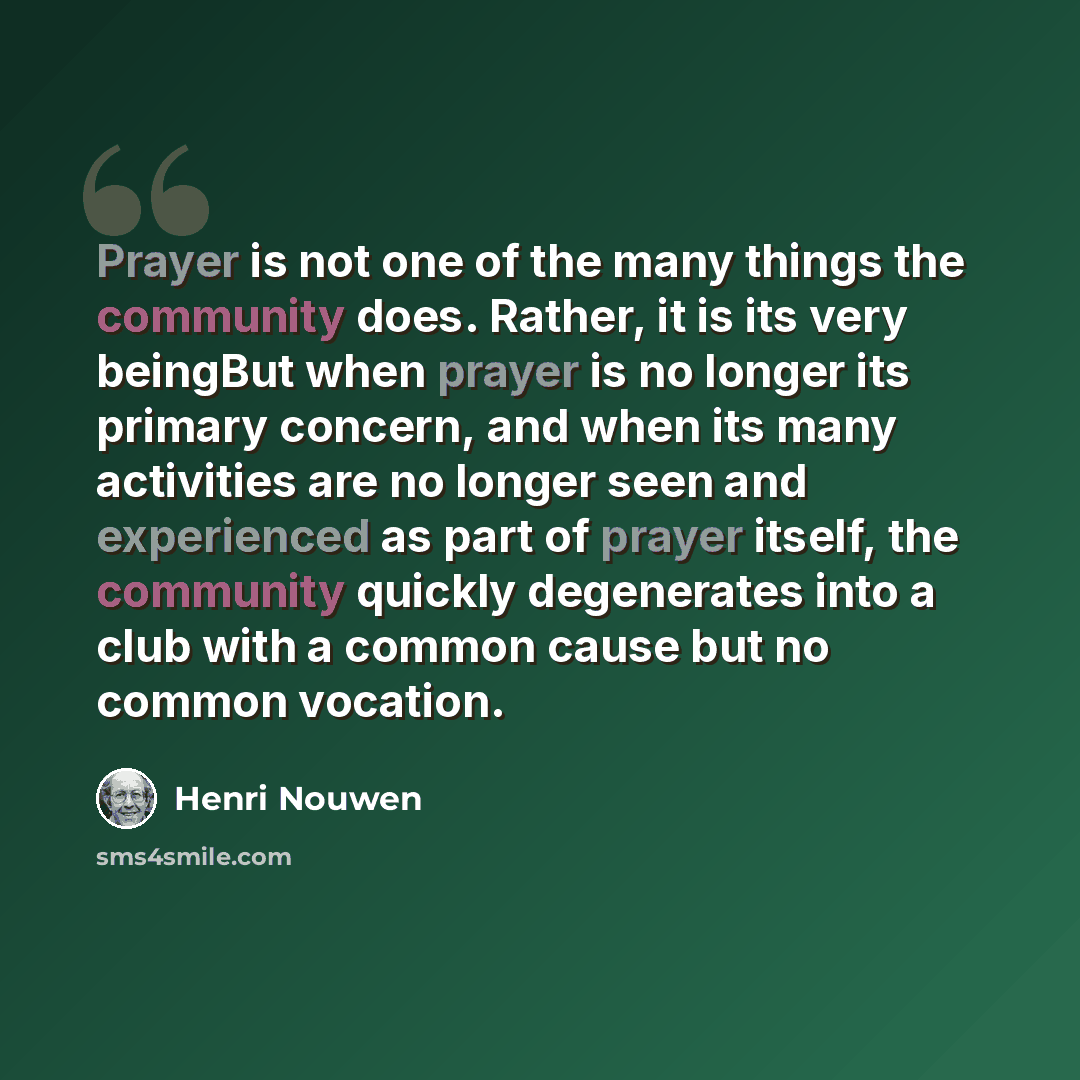 “Prayer is not one of the many things the community does. Rather, it is its very beingBut when prayer is no longer its primary concern, and when its many activities are no longer seen and experienced as part of prayer itself, the community quickly degenerates into a club with a common cause but no…” quote by Henri Nouwen