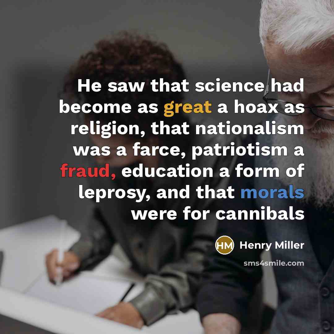 “He saw that science had become as great a hoax as religion, that nationalism was a farce, patriotism a fraud, education a form of leprosy, and that morals were for cannibals” quote by Henry Miller