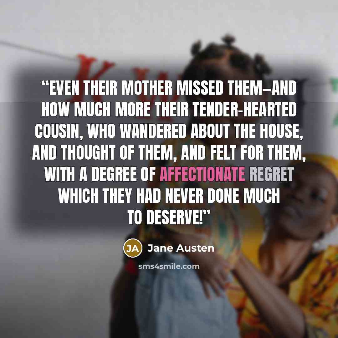 “Even their mother missed them—and how much more their tender-hearted cousin, who wandered about the house, and thought of them, and felt for them, with a degree of affectionate regret which they had never done much to deserve!” quote by Jane Austen