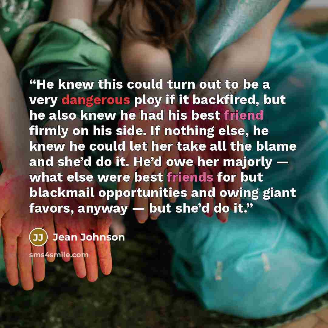 “He knew this could turn out to be a very dangerous ploy if it backfired, but he also knew he had his best friend firmly on his side. If nothing else, he knew he could let her take all the blame and she’d do it. He’d owe her majorly — what else were best friends for but blackmail opportunities and…” quote by Jean Johnson