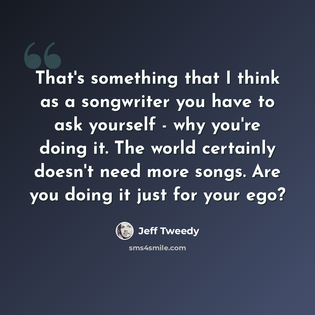 “That's something that I think as a songwriter you have to ask yourself - why you're doing it. The world certainly doesn't need more songs. Are you doing it just for your ego?” quote by Jeff Tweedy