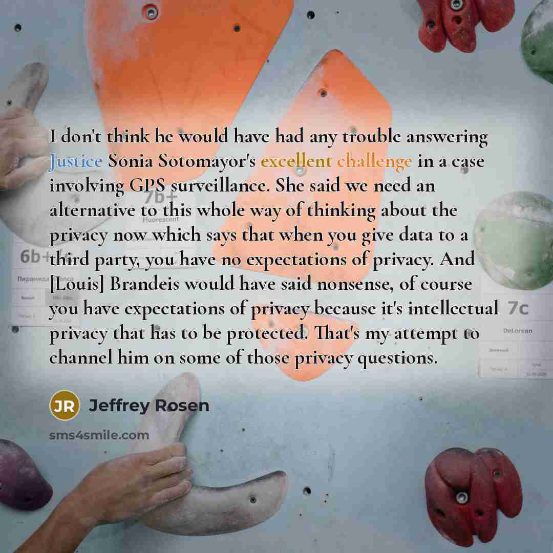“I don't think he would have had any trouble answering Justice Sonia Sotomayor's excellent challenge in a case involving GPS surveillance. She said we need an alternative to this whole way of thinking about the privacy now which says that when you give data to a third party, you have no…” quote by Jeffrey Rosen