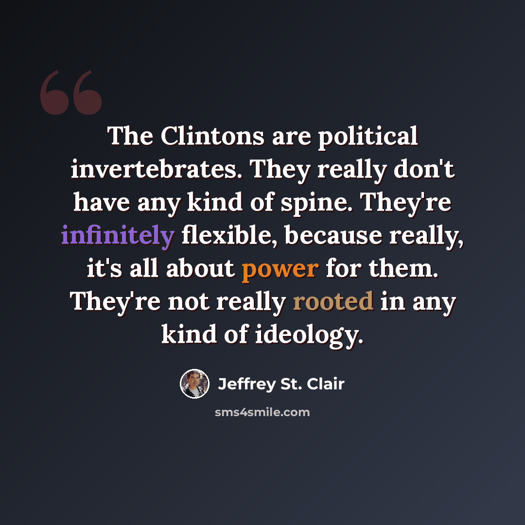 “The Clintons are political invertebrates. They really don't have any kind of spine. They're infinitely flexible, because really, it's all about power for them. They're not really rooted in any kind of ideology.” quote by Jeffrey St. Clair
