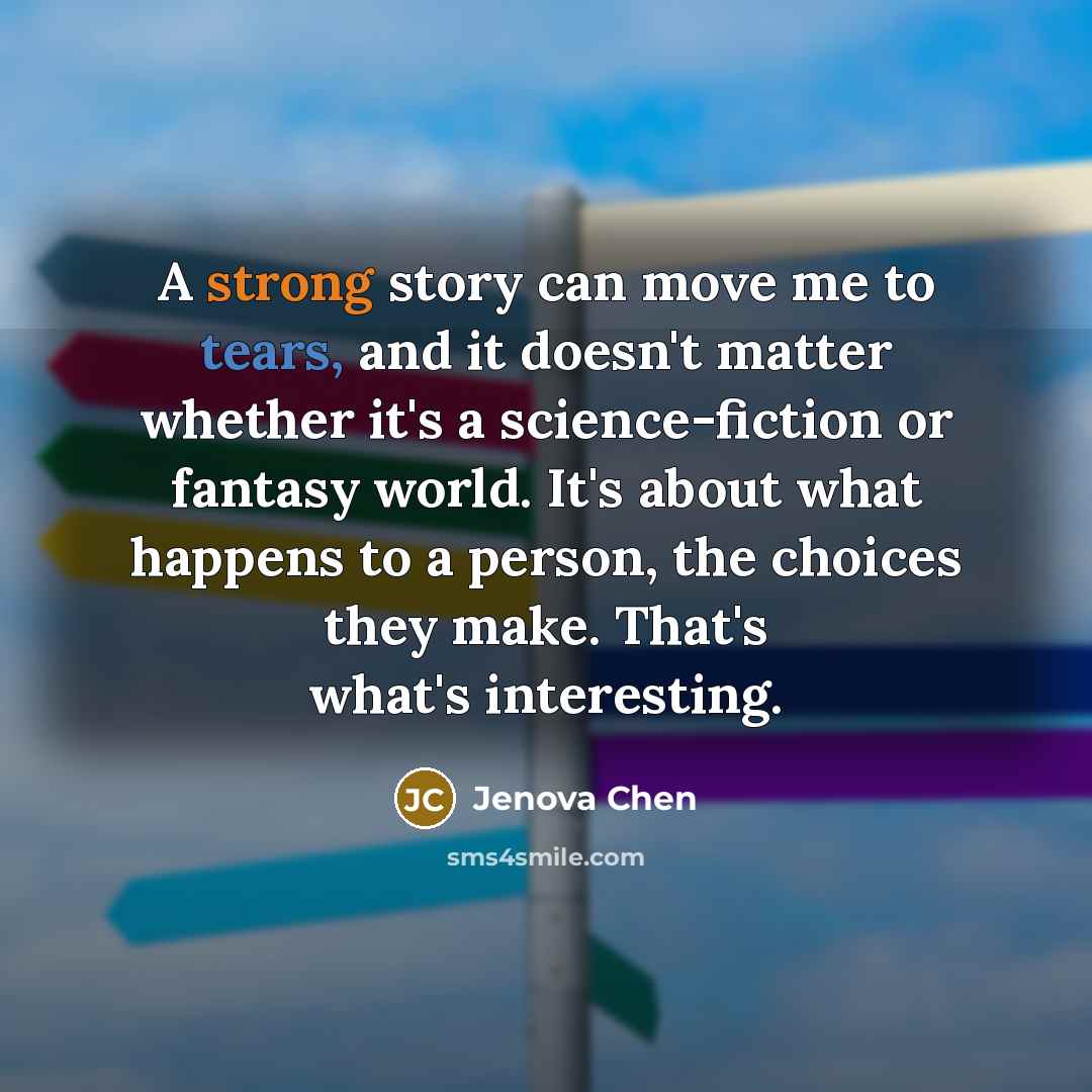 “A strong story can move me to tears, and it doesn't matter whether it's a science-fiction or fantasy world. It's about what happens to a person, the choices they make. That's what's interesting.” quote by Jenova Chen