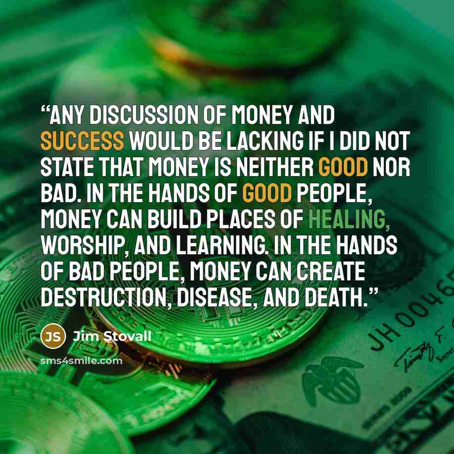 “Any discussion of money and success would be lacking if I did not state that money is neither good nor bad. In the hands of good people, money can build places of healing, worship, and learning. In the hands of bad people, money can create destruction, disease, and death.” quote by Jim Stovall
