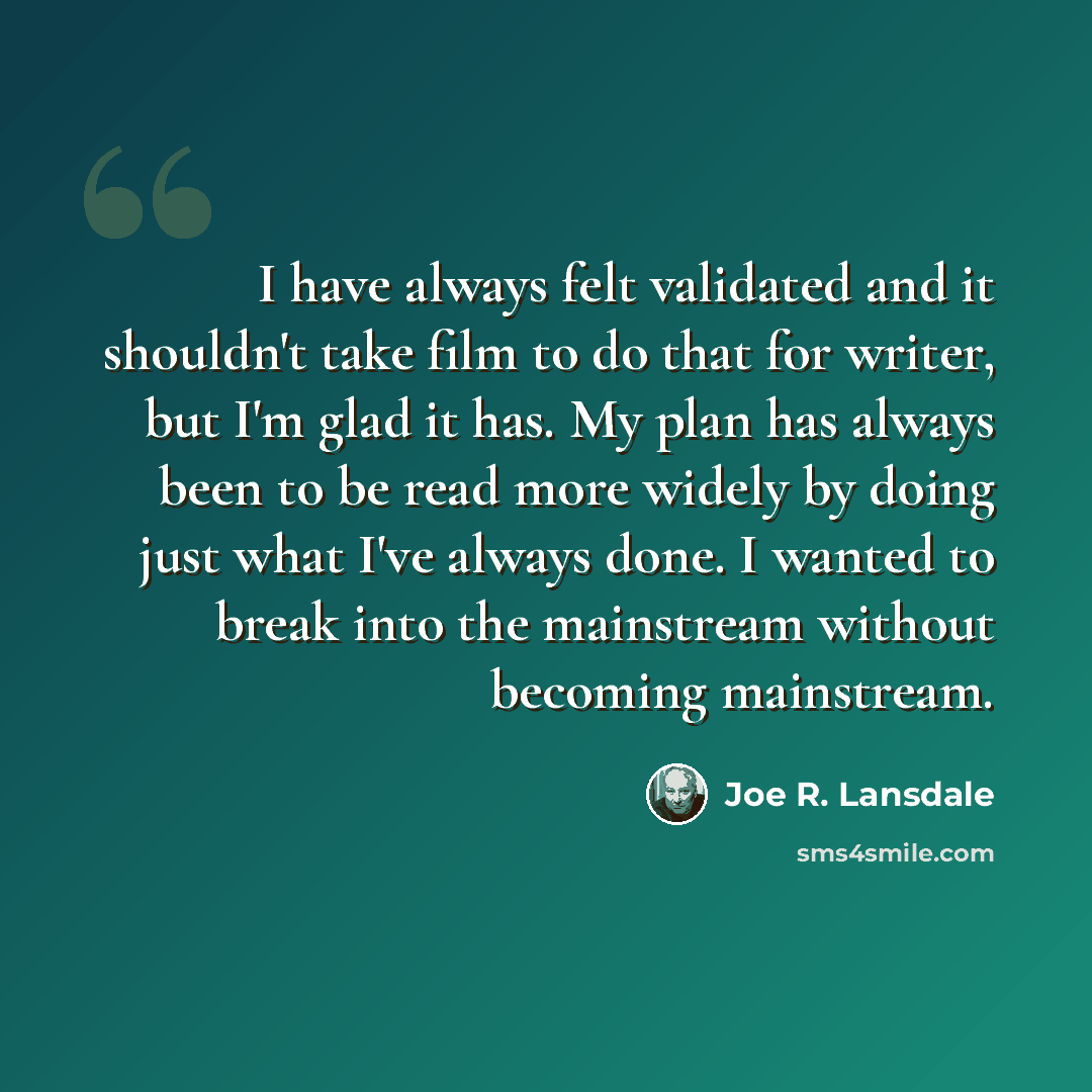 “I have always felt validated and it shouldn't take film to do that for writer, but I'm glad it has. My plan has always been to be read more widely by doing just what I've always done. I wanted to break into the mainstream without becoming mainstream.” quote by Joe R. Lansdale