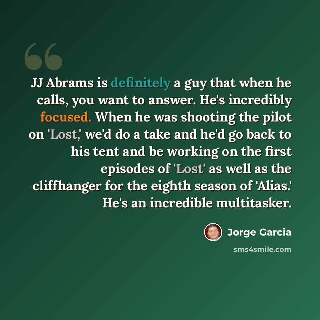 “JJ Abrams is definitely a guy that when he calls, you want to answer. He's incredibly focused. When he was shooting the pilot on 'Lost,' we'd do a take and he'd go back to his tent and be working on the first episodes of 'Lost' as well as the cliffhanger for the eighth season of 'Alias.' He's an…” quote by Jorge Garcia