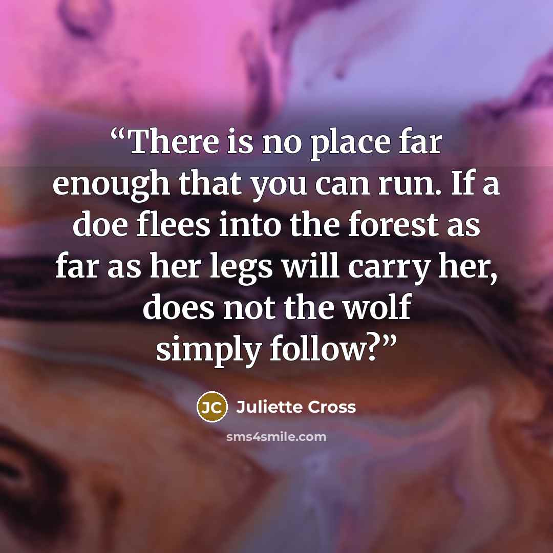 “There is no place far enough that you can run. If a doe flees into the forest as far as her legs will carry her, does not the wolf simply follow?” quote by Juliette Cross