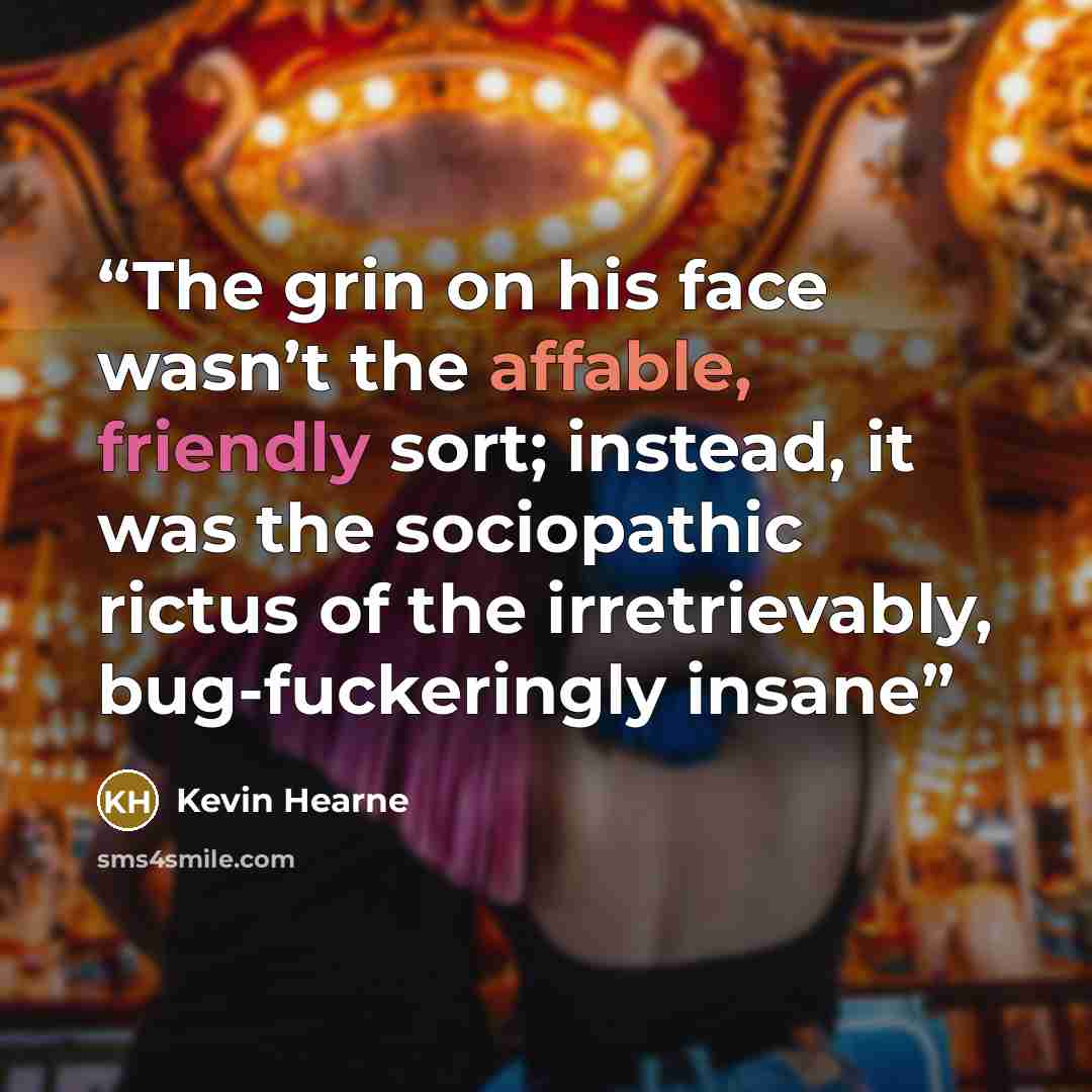 “The grin on his face wasn’t the affable, friendly sort; instead, it was the sociopathic rictus of the irretrievably, bug-fuckeringly insane” quote by Kevin Hearne