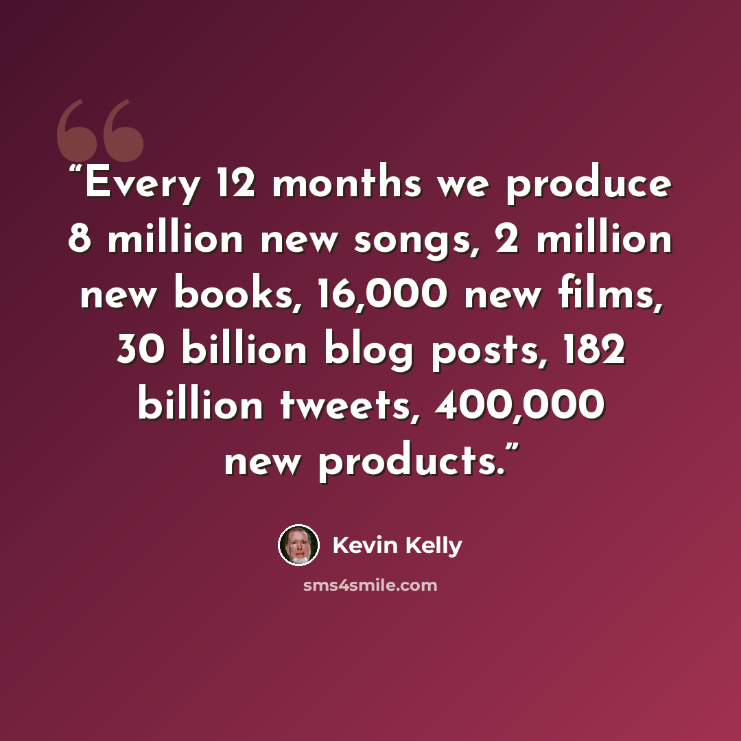 “Every 12 months we produce 8 million new songs, 2 million new books, 16,000 new films, 30 billion blog posts, 182 billion tweets, 400,000 new products.” quote by Kevin Kelly