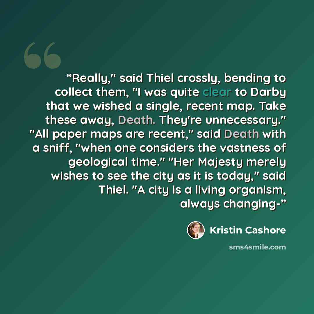 “Really," said Thiel crossly, bending to collect them, "I was quite clear to Darby that we wished a single, recent map. Take these away, Death. They're unnecessary." "All paper maps are recent," said Death with a sniff, "when one considers the vastness of geological time." "Her Majesty merely…” quote by Kristin Cashore