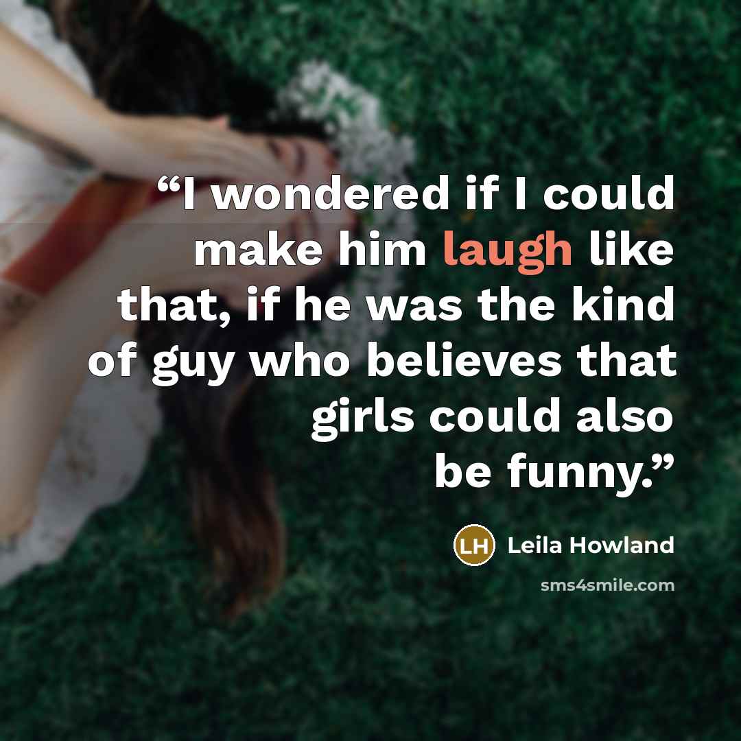 “I wondered if I could make him laugh like that, if he was the kind of guy who believes that girls could also be funny.” quote by Leila Howland