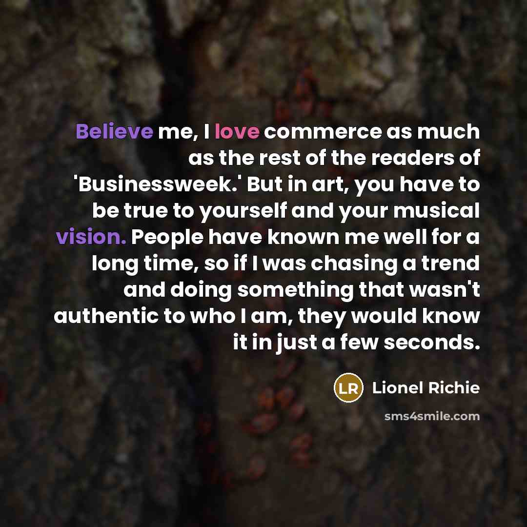 “Believe me, I love commerce as much as the rest of the readers of 'Businessweek.' But in art, you have to be true to yourself and your musical vision. People have known me well for a long time, so if I was chasing a trend and doing something that wasn't authentic to who I am, they would know it in…” quote by Lionel Richie