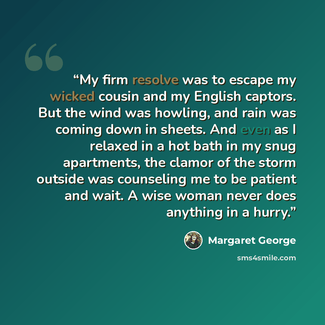 “My firm resolve was to escape my wicked cousin and my English captors. But the wind was howling, and rain was coming down in sheets. And even as I relaxed in a hot bath in my snug apartments, the clamor of the storm outside was counseling me to be patient and wait. A wise woman never does anything…” quote by Margaret George