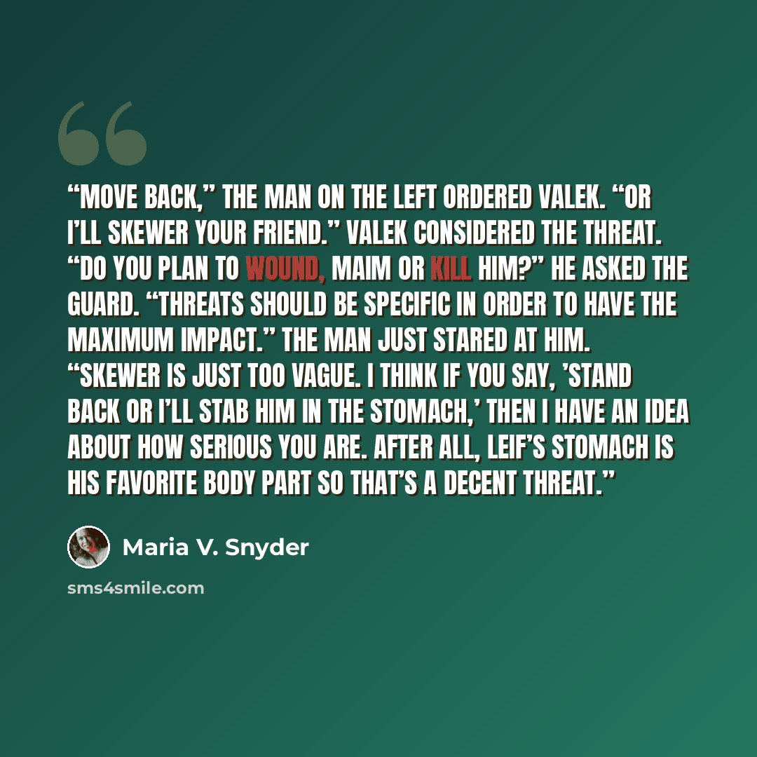 “Move back,” the man on the left ordered Valek. “Or I’ll skewer your friend.” Valek considered the threat. “Do you plan to wound, maim or kill him?” he asked the guard. “Threats should be specific in order to have the maximum impact.” The man just stared at him. “Skewer is just too vague. I think…” quote by Maria V. Snyder