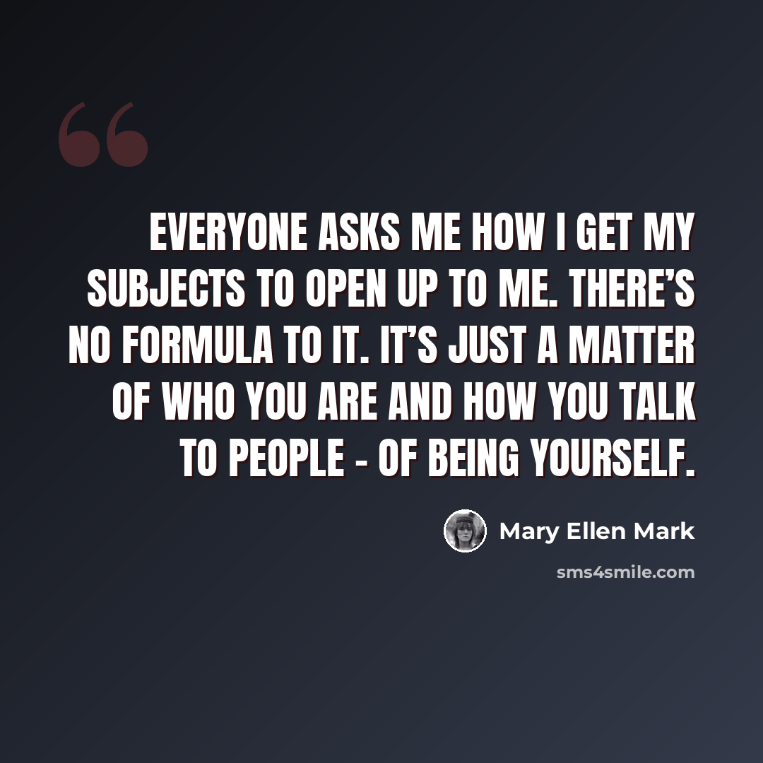 “Everyone asks me how I get my subjects to open up to me. There’s no formula to it. It’s just a matter of who you are and how you talk to people - of being yourself.” quote by Mary Ellen Mark