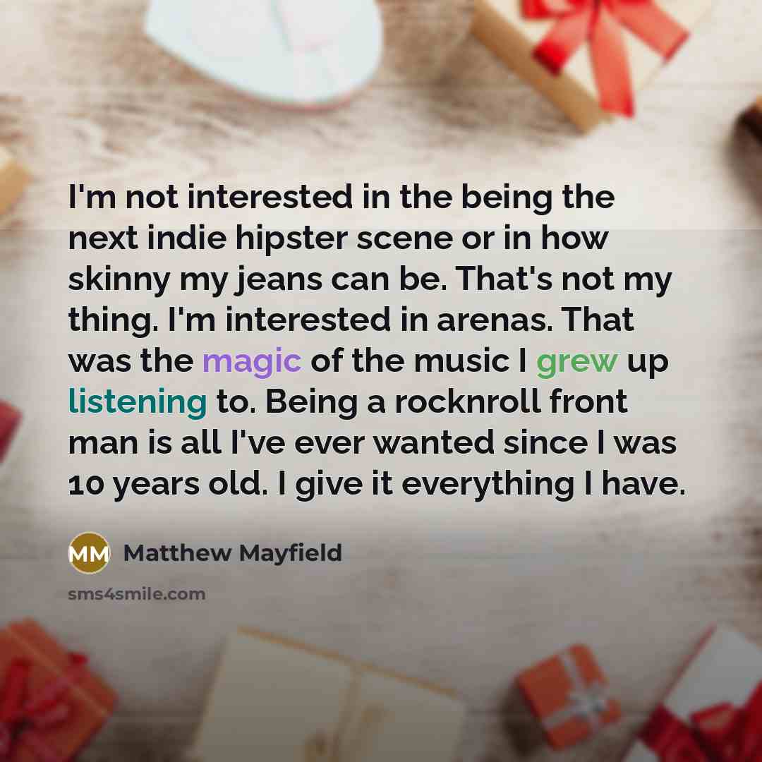“I'm not interested in the being the next indie hipster scene or in how skinny my jeans can be. That's not my thing. I'm interested in arenas. That was the magic of the music I grew up listening to. Being a rocknroll front man is all I've ever wanted since I was 10 years old. I give it everything I…” quote by Matthew Mayfield