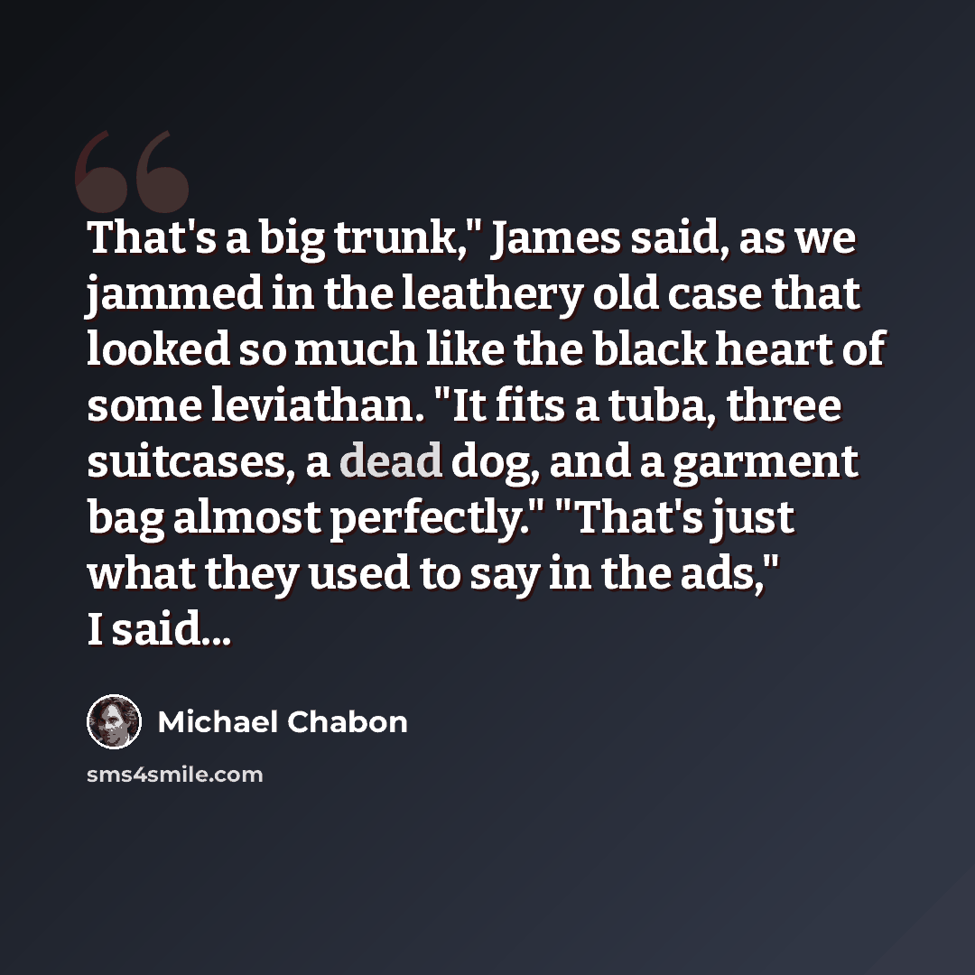 “That's a big trunk," James said, as we jammed in the leathery old case that looked so much like the black heart of some leviathan. "It fits a tuba, three suitcases, a dead dog, and a garment bag almost perfectly." "That's just what they used to say in the ads," I said...” quote by Michael Chabon