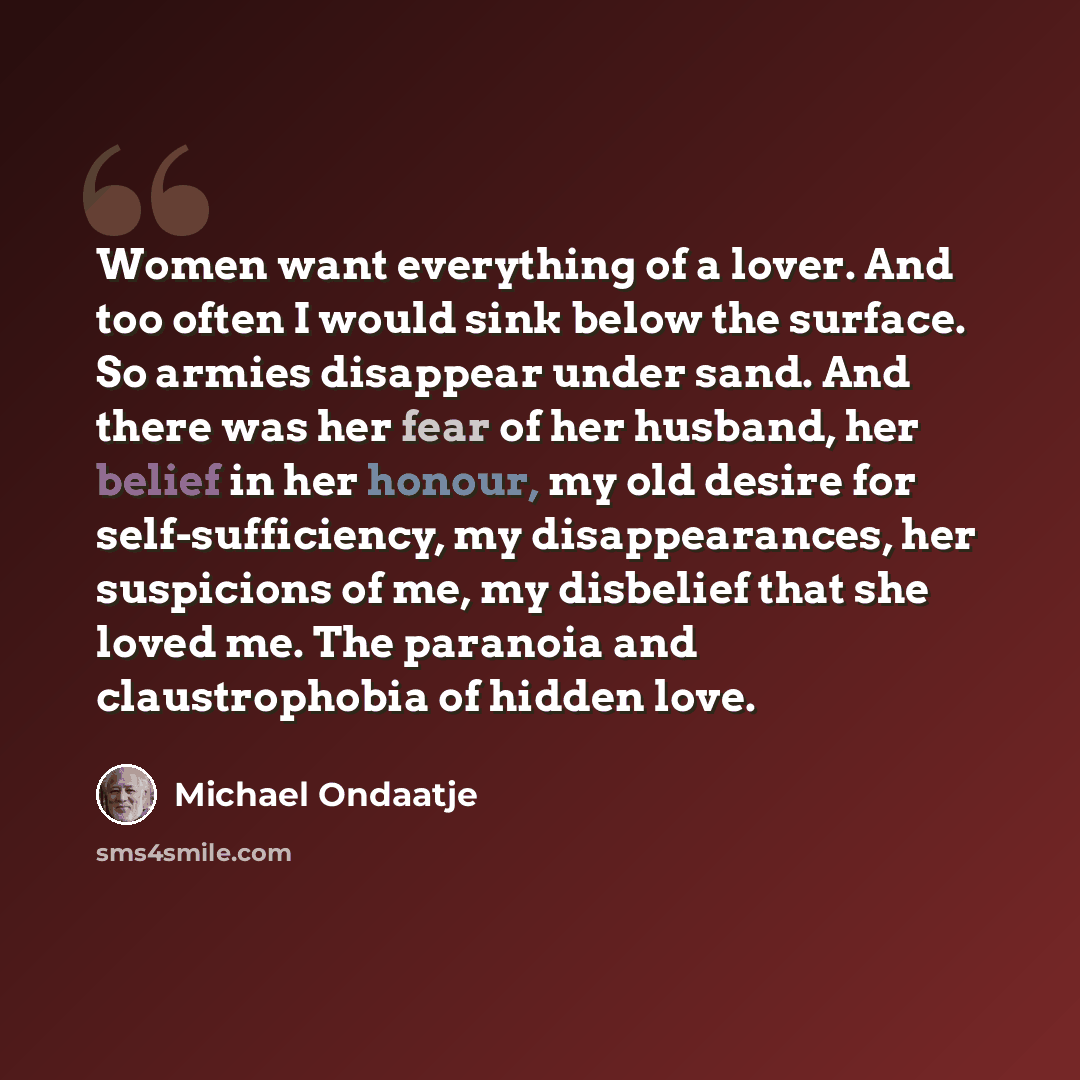 “Women want everything of a lover. And too often I would sink below the surface. So armies disappear under sand. And there was her fear of her husband, her belief in her honour, my old desire for self-sufficiency, my disappearances, her suspicions of me, my disbelief that she loved me. The paranoia…” quote by Michael Ondaatje
