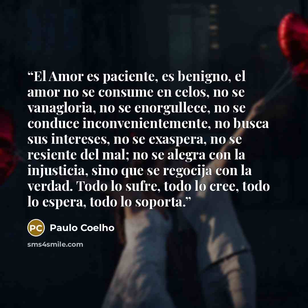 “El Amor es paciente, es benigno, el amor no se consume en celos, no se vanagloria, no se enorgullece, no se conduce inconvenientemente, no busca sus intereses, no se exaspera, no se resiente del mal; no se alegra con la injusticia, sino que se regocija con la verdad. Todo lo sufre, todo lo cree…” quote by Paulo Coelho