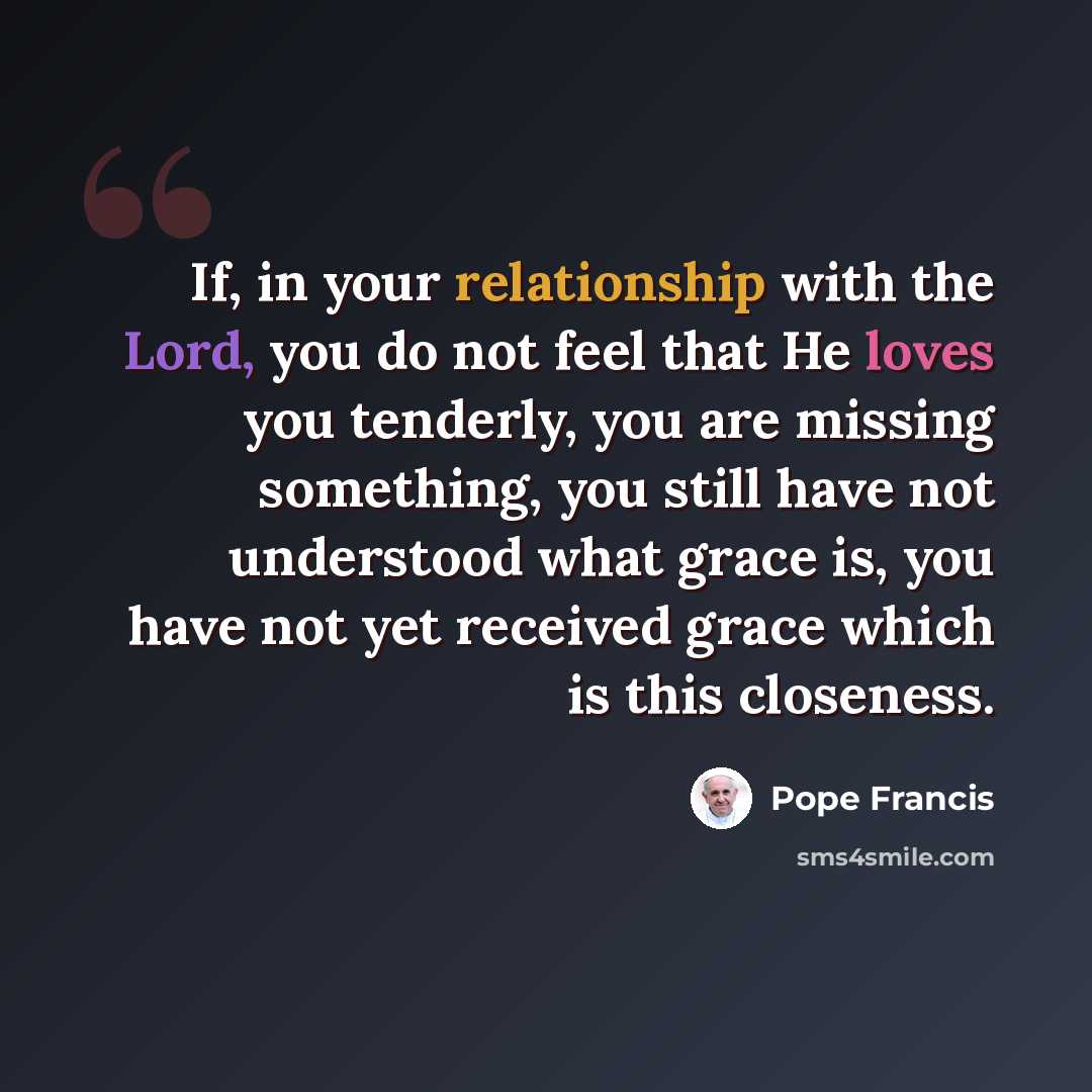 “If, in your relationship with the Lord, you do not feel that He loves you tenderly, you are missing something, you still have not understood what grace is, you have not yet received grace which is this closeness.” quote by Pope Francis