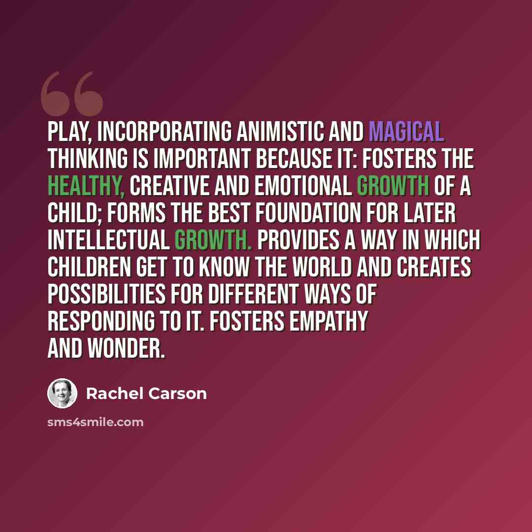 “Play, Incorporating Animistic and Magical Thinking Is Important Because It: Fosters the healthy, creative and emotional growth of a child; Forms the best foundation for later intellectual growth. Provides a way in which children get to know the world and creates possibilities for different ways of…” quote by Rachel Carson
