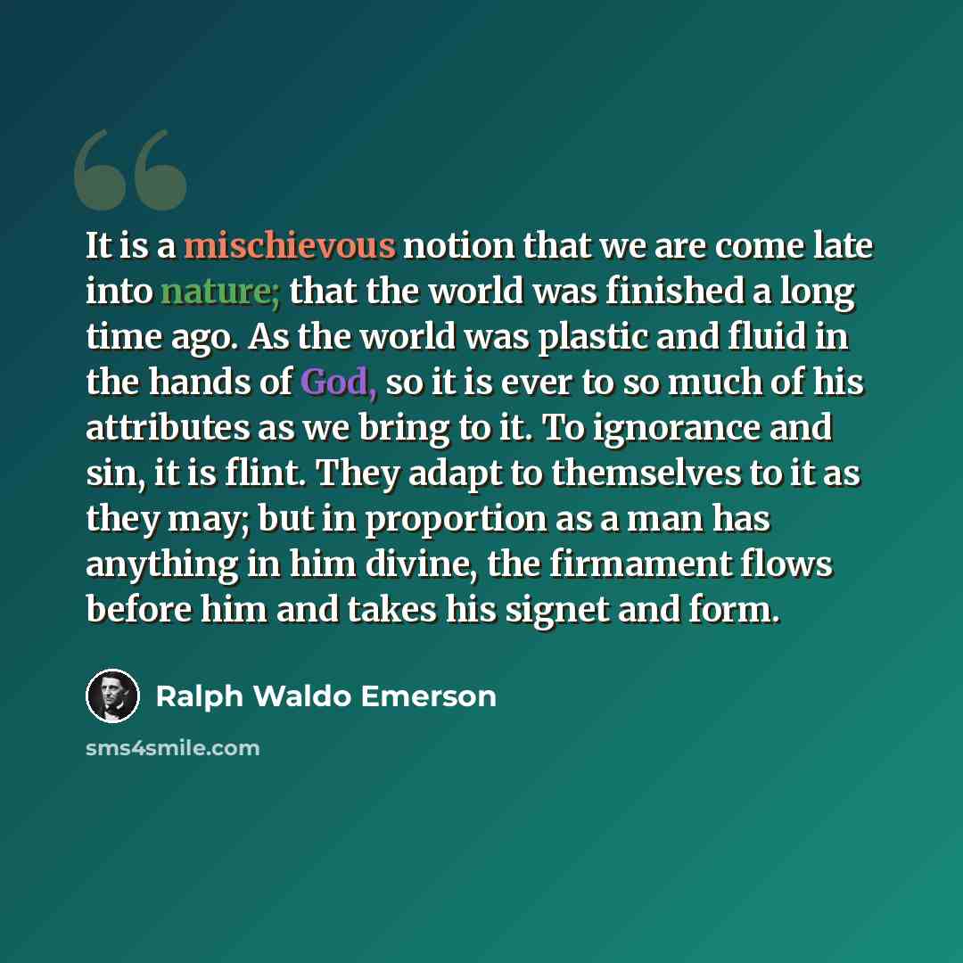 “It is a mischievous notion that we are come late into nature; that the world was finished a long time ago. As the world was plastic and fluid in the hands of God, so it is ever to so much of his attributes as we bring to it. To ignorance and sin, it is flint. They adapt to themselves to it as they…” quote by Ralph Waldo Emerson