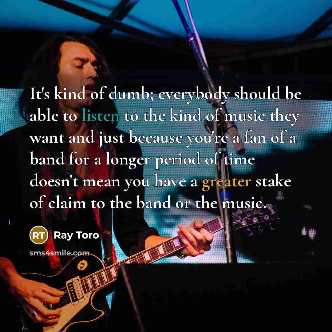 “It's kind of dumb; everybody should be able to listen to the kind of music they want and just because you're a fan of a band for a longer period of time doesn't mean you have a greater stake of claim to the band or the music.” quote by Ray Toro