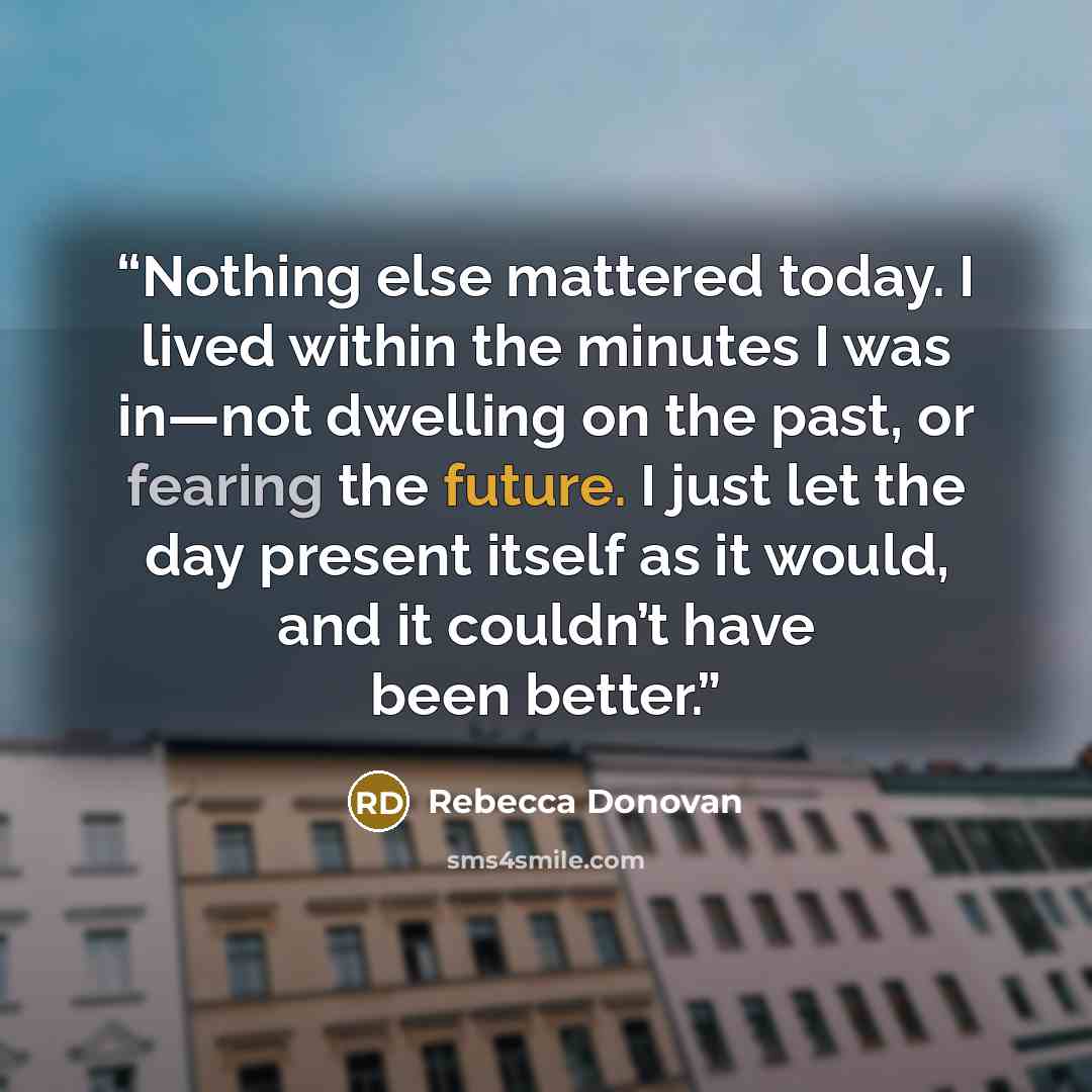 “Nothing else mattered today. I lived within the minutes I was in—not dwelling on the past, or fearing the future. I just let the day present itself as it would, and it couldn’t have been better.” quote by Rebecca Donovan
