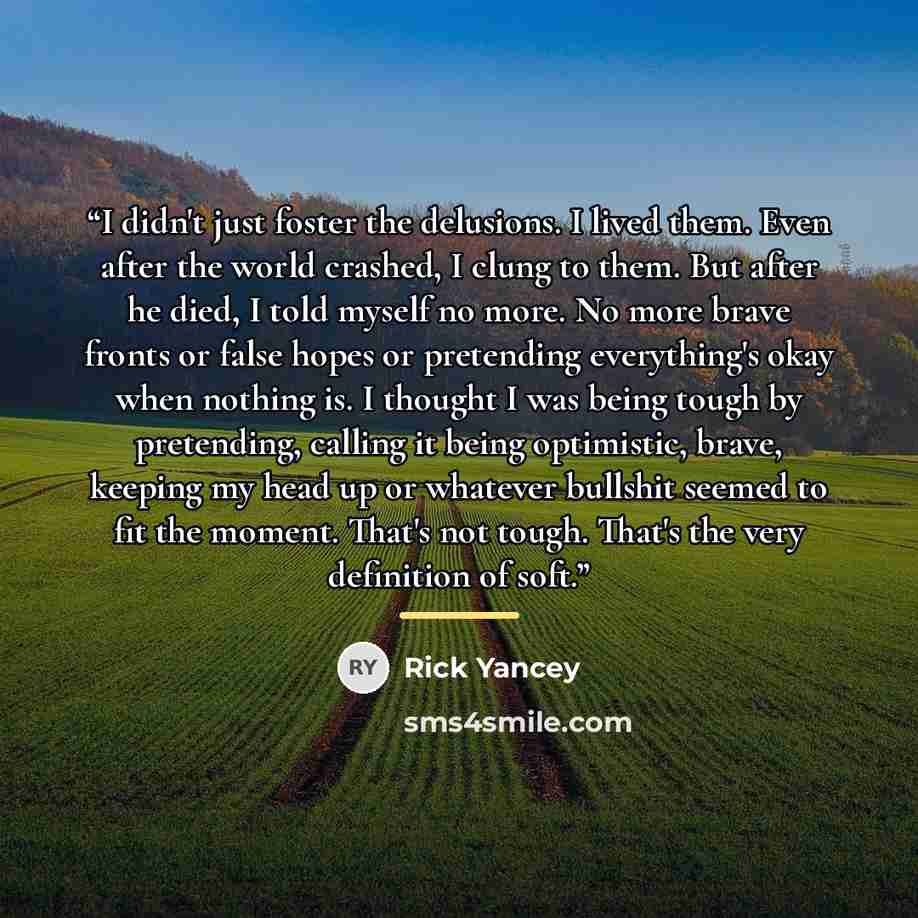 “I didn't just foster the delusions. I lived them. Even after the world crashed, I clung to them. But after he died, I told myself no more. No more brave fronts or false hopes or pretending everything's okay when nothing is. I thought I was being tough by pretending, calling it being optimistic…” quote by Rick Yancey