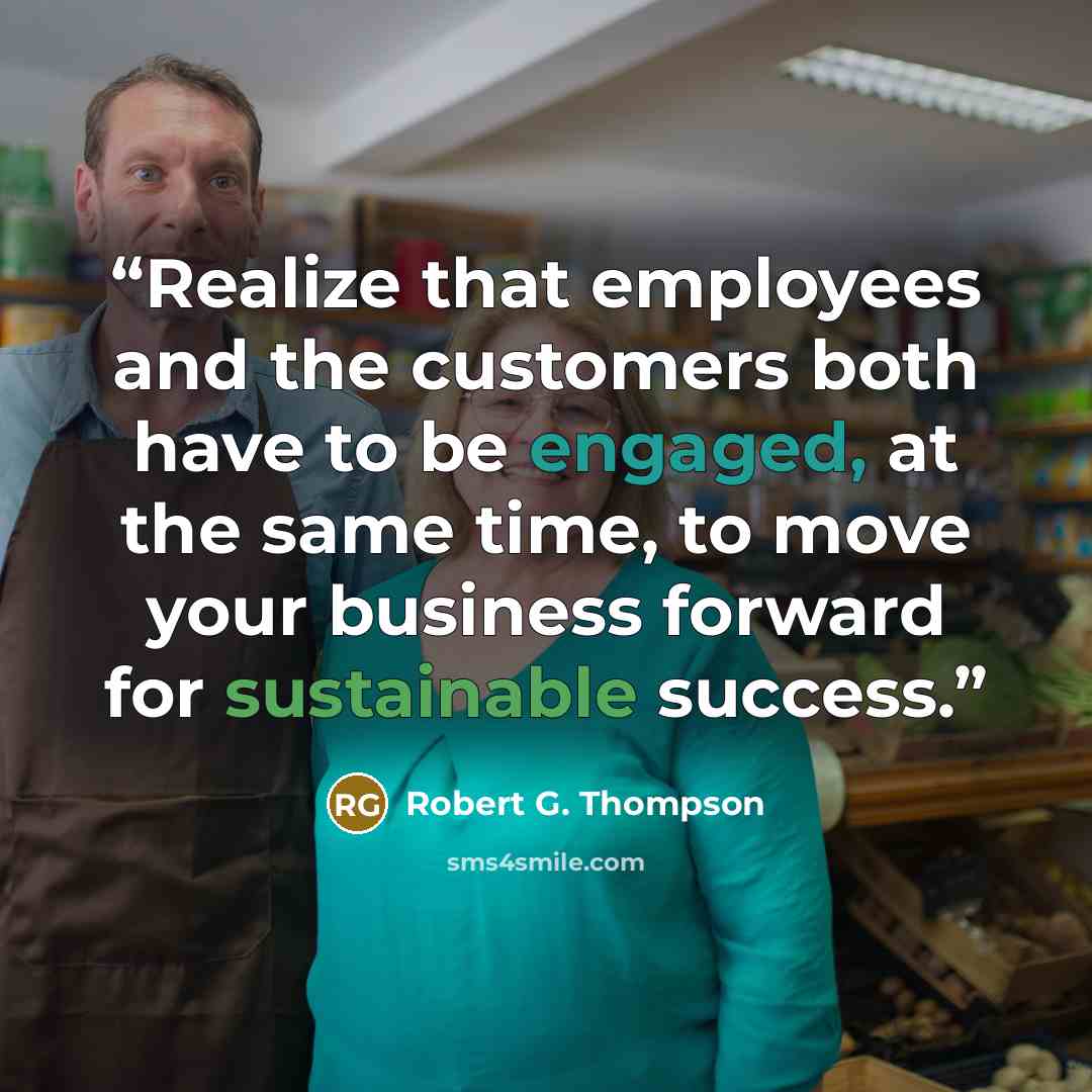 “Realize that employees and the customers both have to be engaged, at the same time, to move your business forward for sustainable success.” quote by Robert G. Thompson