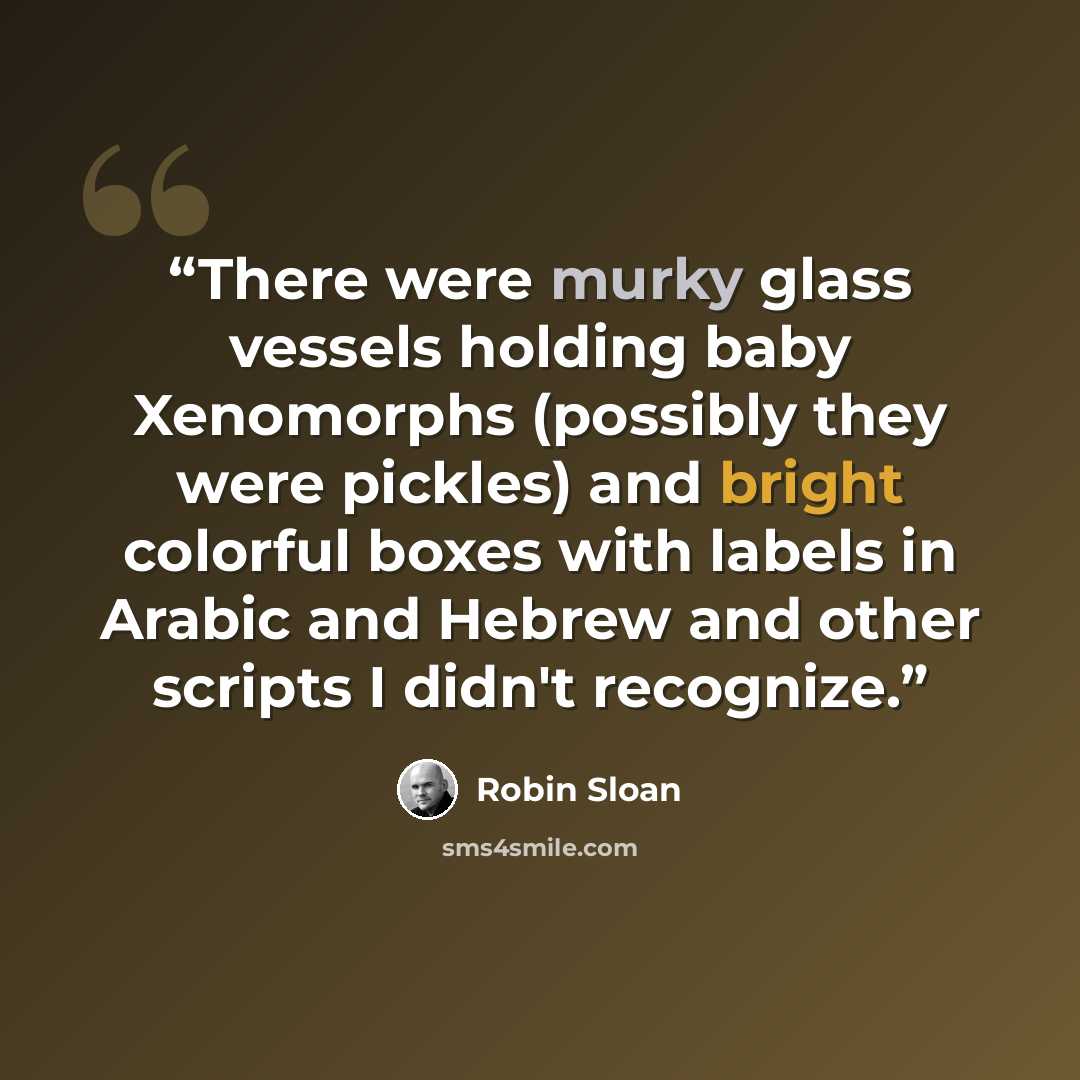 “There were murky glass vessels holding baby Xenomorphs (possibly they were pickles) and bright colorful boxes with labels in Arabic and Hebrew and other scripts I didn't recognize.” quote by Robin Sloan