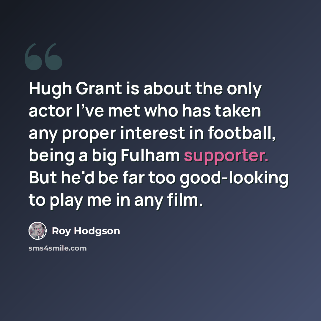 “Hugh Grant is about the only actor I've met who has taken any proper interest in football, being a big Fulham supporter. But he'd be far too good-looking to play me in any film.” quote by Roy Hodgson