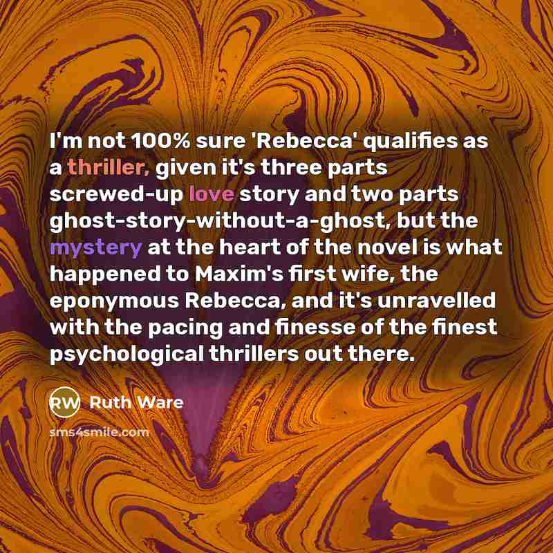 “I'm not 100% sure 'Rebecca' qualifies as a thriller, given it's three parts screwed-up love story and two parts ghost-story-without-a-ghost, but the mystery at the heart of the novel is what happened to Maxim's first wife, the eponymous Rebecca, and it's unravelled with the pacing and finesse of…” quote by Ruth Ware