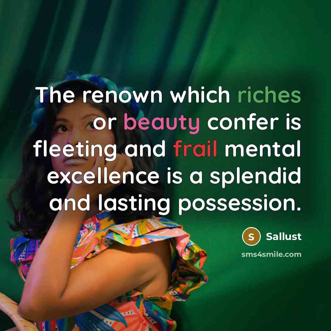 “The renown which riches or beauty confer is fleeting and frail mental excellence is a splendid and lasting possession.” quote by Sallust