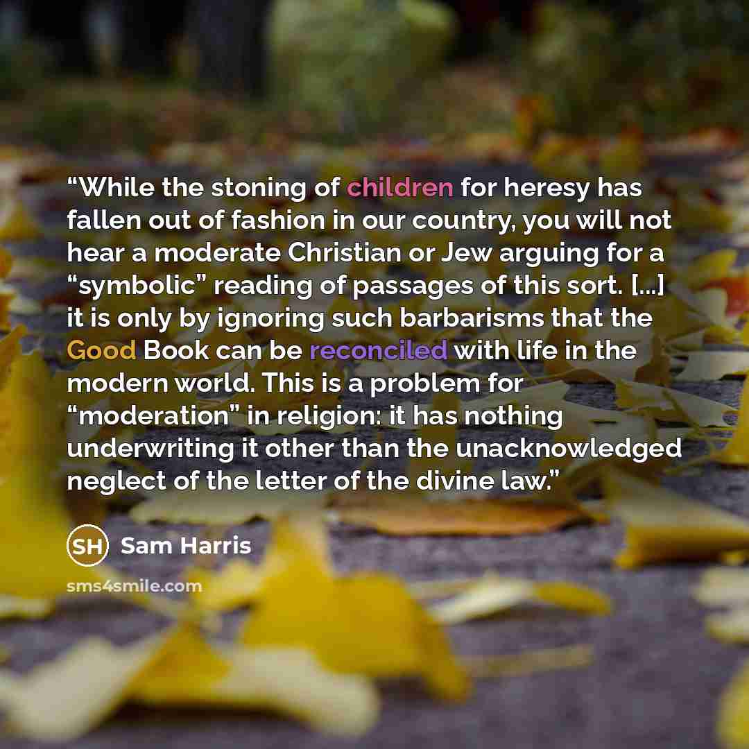 “While the stoning of children for heresy has fallen out of fashion in our country, you will not hear a moderate Christian or Jew arguing for a “symbolic” reading of passages of this sort. [...] it is only by ignoring such barbarisms that the Good Book can be reconciled with life in the modern…” quote by Sam Harris