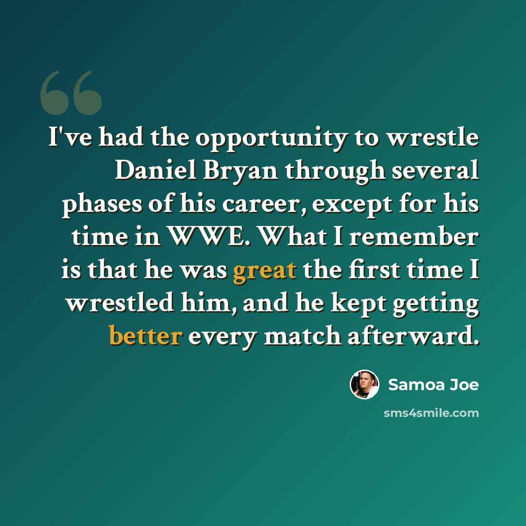 “I've had the opportunity to wrestle Daniel Bryan through several phases of his career, except for his time in WWE. What I remember is that he was great the first time I wrestled him, and he kept getting better every match afterward.” quote by Samoa Joe