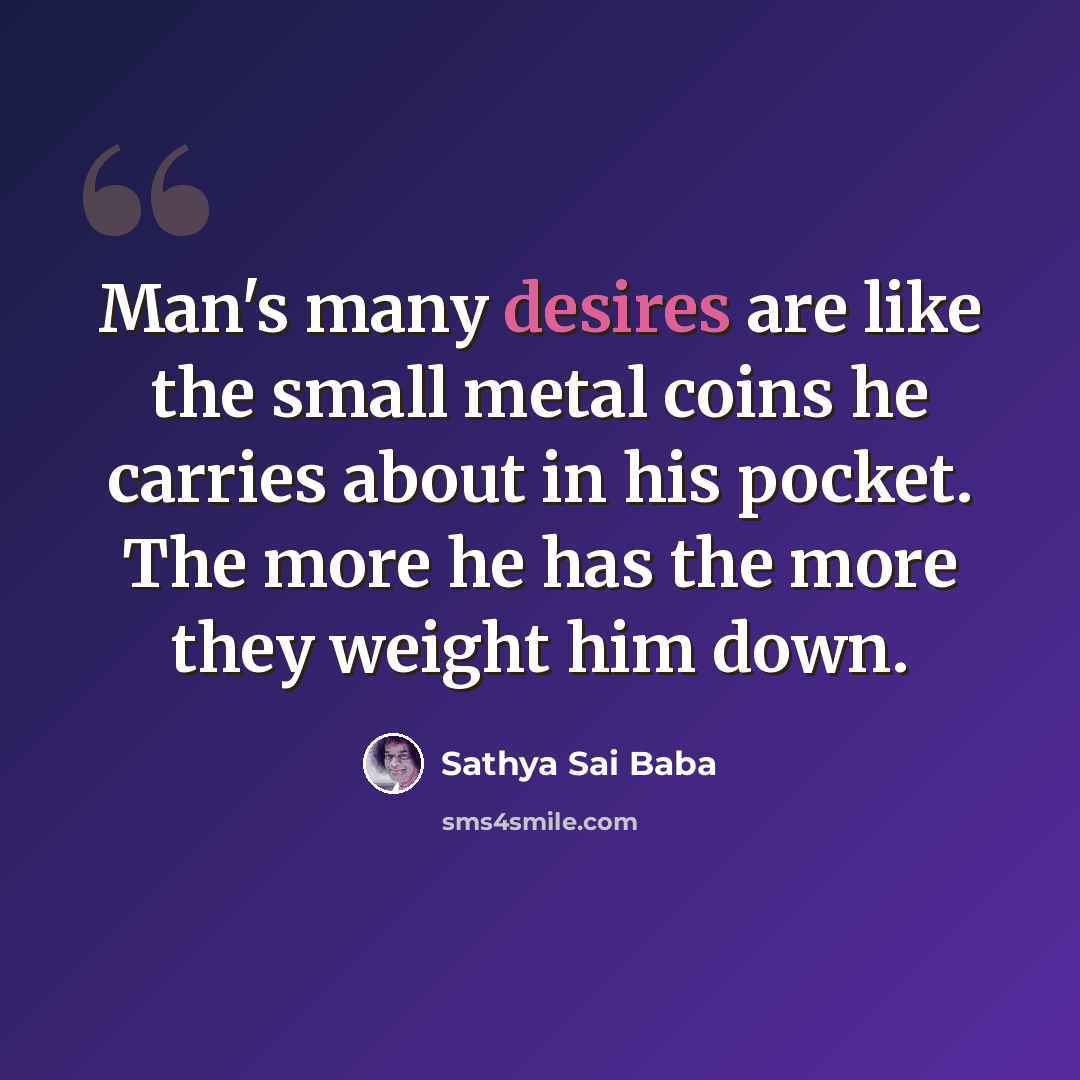 “Man's many desires are like the small metal coins he carries about in his pocket. The more he has the more they weight him down.” quote by Sathya Sai Baba
