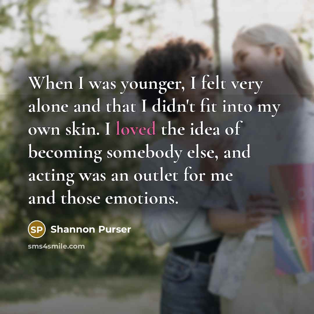 “When I was younger, I felt very alone and that I didn't fit into my own skin. I loved the idea of becoming somebody else, and acting was an outlet for me and those emotions.” quote by Shannon Purser