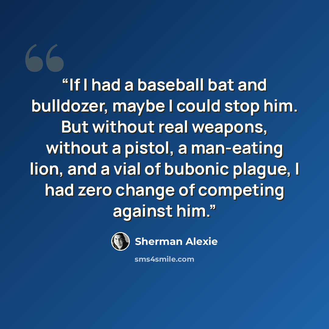“If I had a baseball bat and bulldozer, maybe I could stop him. But without real weapons, without a pistol, a man-eating lion, and a vial of bubonic plague, I had zero change of competing against him.” quote by Sherman Alexie