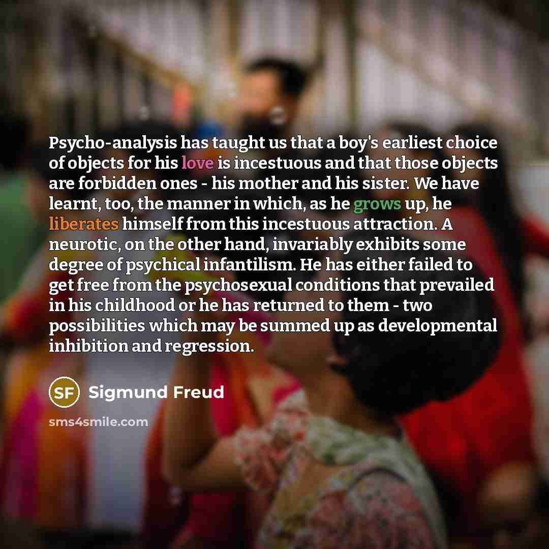 “Psycho-analysis has taught us that a boy's earliest choice of objects for his love is incestuous and that those objects are forbidden ones - his mother and his sister. We have learnt, too, the manner in which, as he grows up, he liberates himself from this incestuous attraction. A neurotic, on the…” quote by Sigmund Freud