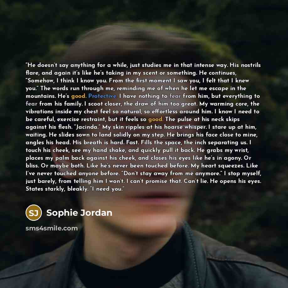 “He doesn’t say anything for a while, just studies me in that intense way. His nostrils flare, and again it’s like he’s taking in my scent or something. He continues, “Somehow, I think I know you. From the first moment I saw you, I felt that I knew you.” The words run through me, reminding me of…” quote by Sophie Jordan